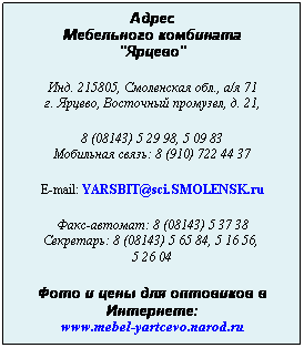 Подпись: Адрес
Мебельного комбината
"Ярцево"
 
Инд. 215805, Смоленская обл., а/я 71
г. Ярцево, Восточный промузел, д. 21,
 
8 (08143) 5 29 98, 5 09 83
Мобильная связь: 8 (910) 722 44 37
 
E-mail: YARSBIT@sci.SMOLENSK.ru
 
Факс-автомат: 8 (08143) 5 37 38
Секретарь: 8 (08143) 5 65 84, 5 16 56,  
5 26 04
 
Фото и цены для оптовиков в Интернете:
www.mebel-yartcevo.narod.ru
 
