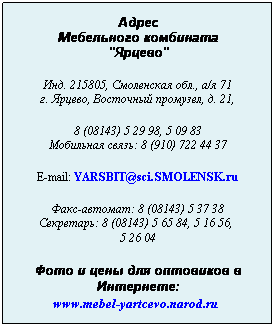 Подпись: Адрес
Мебельного комбината
"Ярцево"
 
Инд. 215805, Смоленская обл., а/я 71
г. Ярцево, Восточный промузел, д. 21,
 
8 (08143) 5 29 98, 5 09 83
Мобильная связь: 8 (910) 722 44 37
 
E-mail: YARSBIT@sci.SMOLENSK.ru
 
Факс-автомат: 8 (08143) 5 37 38
Секретарь: 8 (08143) 5 65 84, 5 16 56,  
5 26 04
 
Фото и цены для оптовиков в Интернете:
www.mebel-yartcevo.narod.ru
 

