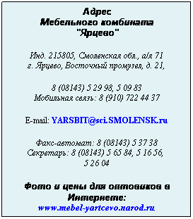 Подпись: Адрес
Мебельного комбината
"Ярцево"
 
Инд. 215805, Смоленская обл., а/я 71
г. Ярцево, Восточный промузел, д. 21,
 
8 (08143) 5 29 98, 5 09 83
Мобильная связь: 8 (910) 722 44 37
 
E-mail: YARSBIT@sci.SMOLENSK.ru
 
Факс-автомат: 8 (08143) 5 37 38
Секретарь: 8 (08143) 5 65 84, 5 16 56,  
5 26 04
 
Фото и цены для оптовиков в Интернете:
www.mebel-yartcevo.narod.ru

