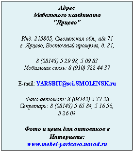 Подпись: Адрес
Мебельного комбината
"Ярцево"
 
Инд. 215805, Смоленская обл., а/я 71
г. Ярцево, Восточный промузел, д. 21,
 
8 (08143) 5 29 98, 5 09 83
Мобильная связь: 8 (910) 722 44 37
 
E-mail: YARSBIT@sci.SMOLENSK.ru
 
Факс-автомат: 8 (08143) 5 37 38
Секретарь: 8 (08143) 5 65 84, 5 16 56,  
5 26 04
 
Фото и цены для оптовиков в Интернете:
www.mebel-yartcevo.narod.ru
 
