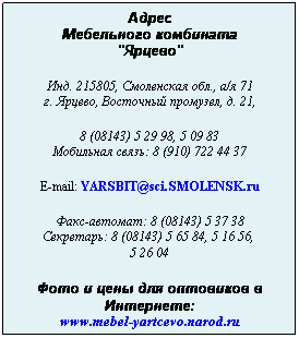 Подпись: Адрес
Мебельного комбината
"Ярцево"
 
Инд. 215805, Смоленская обл., а/я 71
г. Ярцево, Восточный промузел, д. 21,
 
8 (08143) 5 29 98, 5 09 83
Мобильная связь: 8 (910) 722 44 37
 
E-mail: YARSBIT@sci.SMOLENSK.ru
 
Факс-автомат: 8 (08143) 5 37 38
Секретарь: 8 (08143) 5 65 84, 5 16 56,  
5 26 04
 
Фото и цены для оптовиков в Интернете:
www.mebel-yartcevo.narod.ru
 
