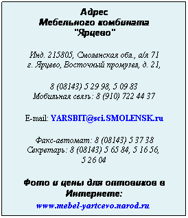 Подпись: Адрес
Мебельного комбината
"Ярцево"
 
Инд. 215805, Смоленская обл., а/я 71
г. Ярцево, Восточный промузел, д. 21,
 
8 (08143) 5 29 98, 5 09 83
Мобильная связь: 8 (910) 722 44 37
 
E-mail: YARSBIT@sci.SMOLENSK.ru
 
Факс-автомат: 8 (08143) 5 37 38
Секретарь: 8 (08143) 5 65 84, 5 16 56,  
5 26 04
 
Фото и цены для оптовиков в Интернете:
www.mebel-yartcevo.narod.ru 
