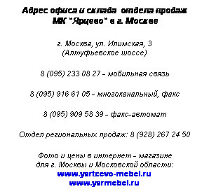 Подпись: Адрес офиса и склада  отдела продаж
 МК "Ярцево" в г. Москве
 
г. Москва, ул. Илимская, 3
(Алтуфьевское шоссе)
 
8 (495) 233 08 27 - мобильная связь
 
8 (495) 916 61 05 - многоканальный, факс
 
8 (495) 909 58 39 - факс-автомат
 
Отдел региональных продаж: 8 (928) 267 24 50
 
Фото и цены в интернет - магазине
для г. Москвы и Московской области:
www.yartcevo-mebel.ru
www.yarmebel.ru
 
