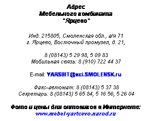 Подпись: Адрес
Мебельного комбината
"Ярцево"
 
Инд. 215805, Смоленская обл., а/я 71
г. Ярцево, Восточный промузел, д. 21,
 
8 (48143) 5 29 98, 5 09 83
Мобильная связь: 8 (910) 722 44 37
 
E-mail: YARSBIT@sci.SMOLENSK.ru
 
Факс-автомат: 8 (08143) 5 37 38
Секретарь: 8 (08143) 5 65 84, 5 16 56, 5 26 04
 
Фото и цены для оптовиков в Интернете:
www.mebel-yartcevo.narod.ru
 
