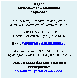Подпись: Адрес
Мебельного комбината
"Ярцево"
 
Инд. 215805, Смоленская обл., а/я 71
г. Ярцево, Восточный промузел, д. 21,
 
8 (08143) 5 29 98, 5 09 83
Мобильная связь: 8 (910) 722 44 37
 
E-mail: YARSBIT@sci.SMOLENSK.ru
 
Факс-автомат: 8 (08143) 5 37 38
Секретарь: 8 (08143) 5 65 84, 5 16 56, 5 26 04
 
Фото и цены для оптовиков в Интернете:
www.mebel-yartcevo.narod.ru
 
